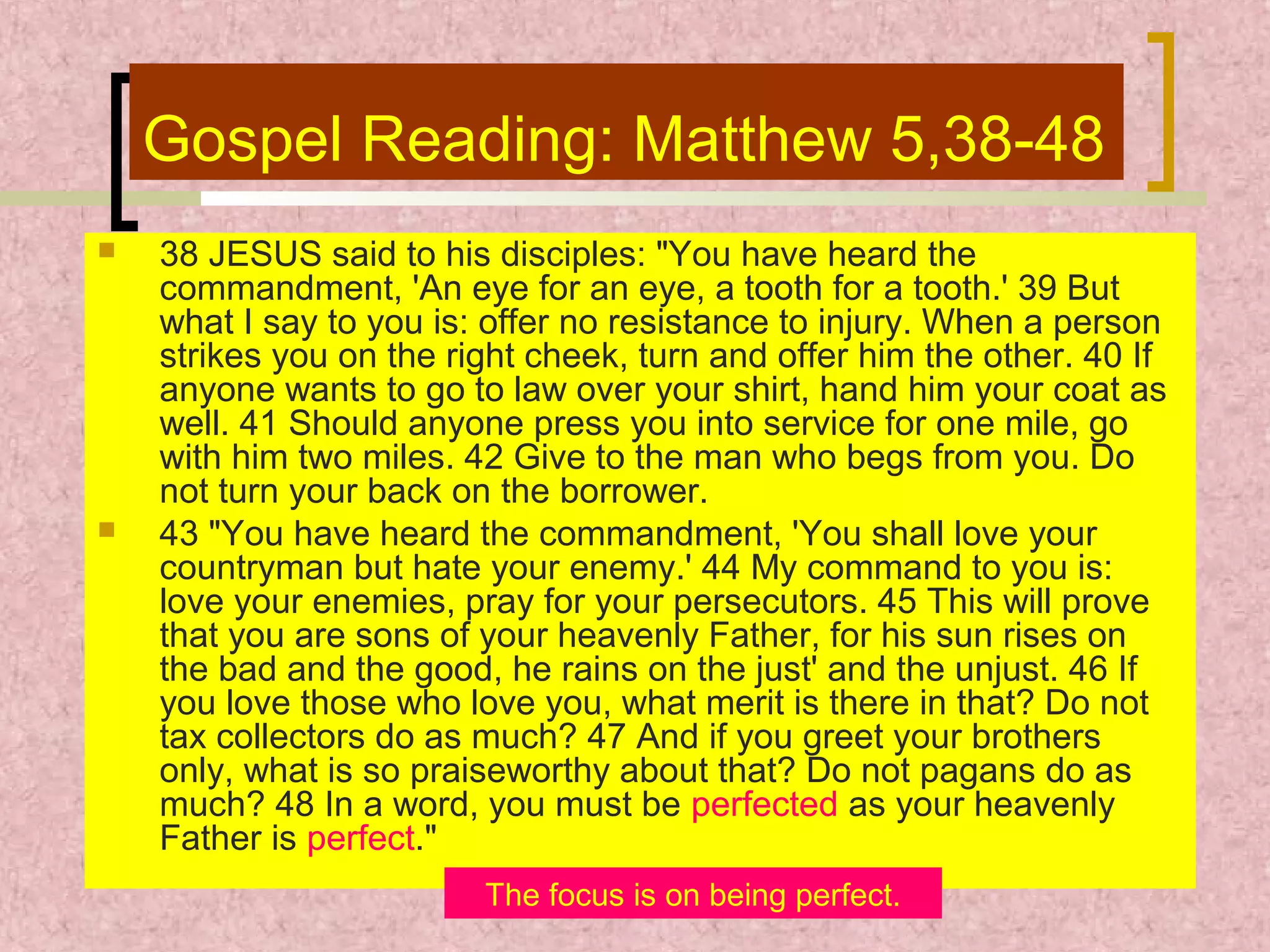 Gospel Reading: Matthew 5,38-48




38 JESUS said to his disciples: "You have heard the
commandment, 'An eye for an eye, a tooth for a tooth.' 39 But
what I say to you is: offer no resistance to injury. When a person
strikes you on the right cheek, turn and offer him the other. 40 If
anyone wants to go to law over your shirt, hand him your coat as
well. 41 Should anyone press you into service for one mile, go
with him two miles. 42 Give to the man who begs from you. Do
not turn your back on the borrower.
43 "You have heard the commandment, 'You shall love your
countryman but hate your enemy.' 44 My command to you is:
love your enemies, pray for your persecutors. 45 This will prove
that you are sons of your heavenly Father, for his sun rises on
the bad and the good, he rains on the just' and the unjust. 46 If
you love those who love you, what merit is there in that? Do not
tax collectors do as much? 47 And if you greet your brothers
only, what is so praiseworthy about that? Do not pagans do as
much? 48 In a word, you must be perfected as your heavenly
Father is perfect."
The focus is on being perfect.

 