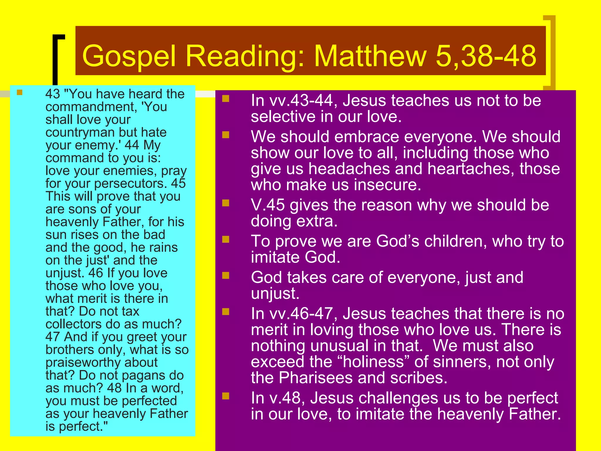 Gospel Reading: Matthew 5,38-48


43 "You have heard the
commandment, 'You
shall love your
countryman but hate
your enemy.' 44 My
command to you is:
love your enemies, pray
for your persecutors. 45
This will prove that you
are sons of your
heavenly Father, for his
sun rises on the bad
and the good, he rains
on the just' and the
unjust. 46 If you love
those who love you,
what merit is there in
that? Do not tax
collectors do as much?
47 And if you greet your
brothers only, what is so
praiseworthy about
that? Do not pagans do
as much? 48 In a word,
you must be perfected
as your heavenly Father
is perfect."











In vv.43-44, Jesus teaches us not to be
selective in our love.
We should embrace everyone. We should
show our love to all, including those who
give us headaches and heartaches, those
who make us insecure.
V.45 gives the reason why we should be
doing extra.
To prove we are God’s children, who try to
imitate God.
God takes care of everyone, just and
unjust.
In vv.46-47, Jesus teaches that there is no
merit in loving those who love us. There is
nothing unusual in that. We must also
exceed the “holiness” of sinners, not only
the Pharisees and scribes.
In v.48, Jesus challenges us to be perfect
in our love, to imitate the heavenly Father.

 
