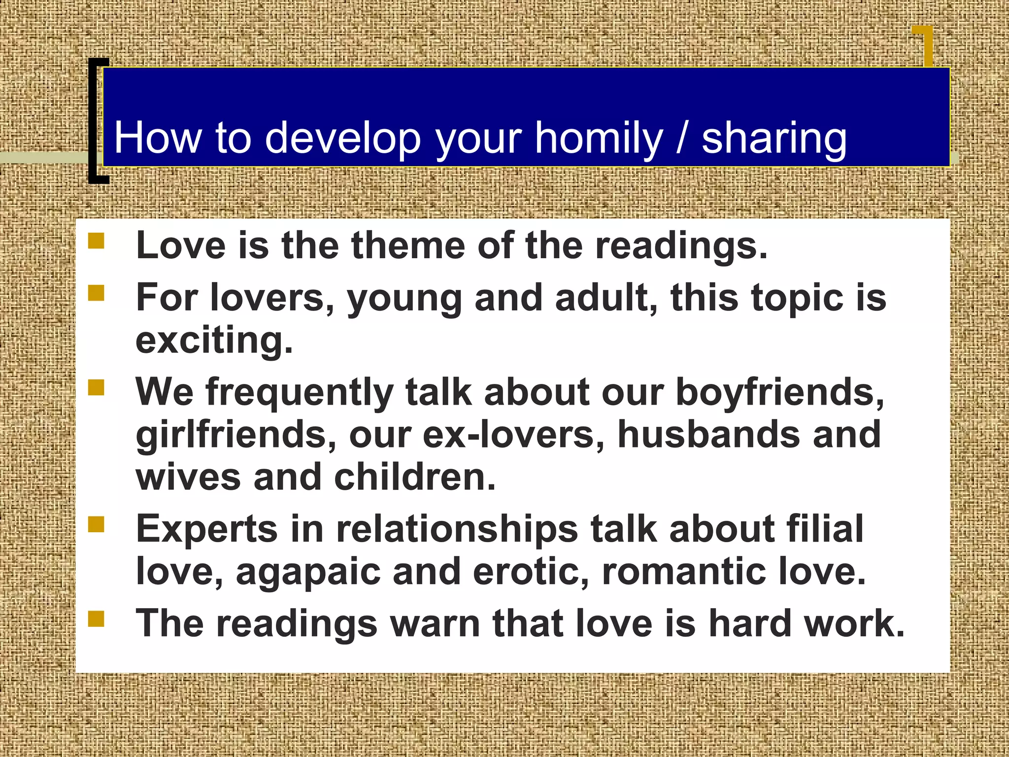 How to develop your homily / sharing







Love is the theme of the readings.
For lovers, young and adult, this topic is
exciting.
We frequently talk about our boyfriends,
girlfriends, our ex-lovers, husbands and
wives and children.
Experts in relationships talk about filial
love, agapaic and erotic, romantic love.
The readings warn that love is hard work.

 