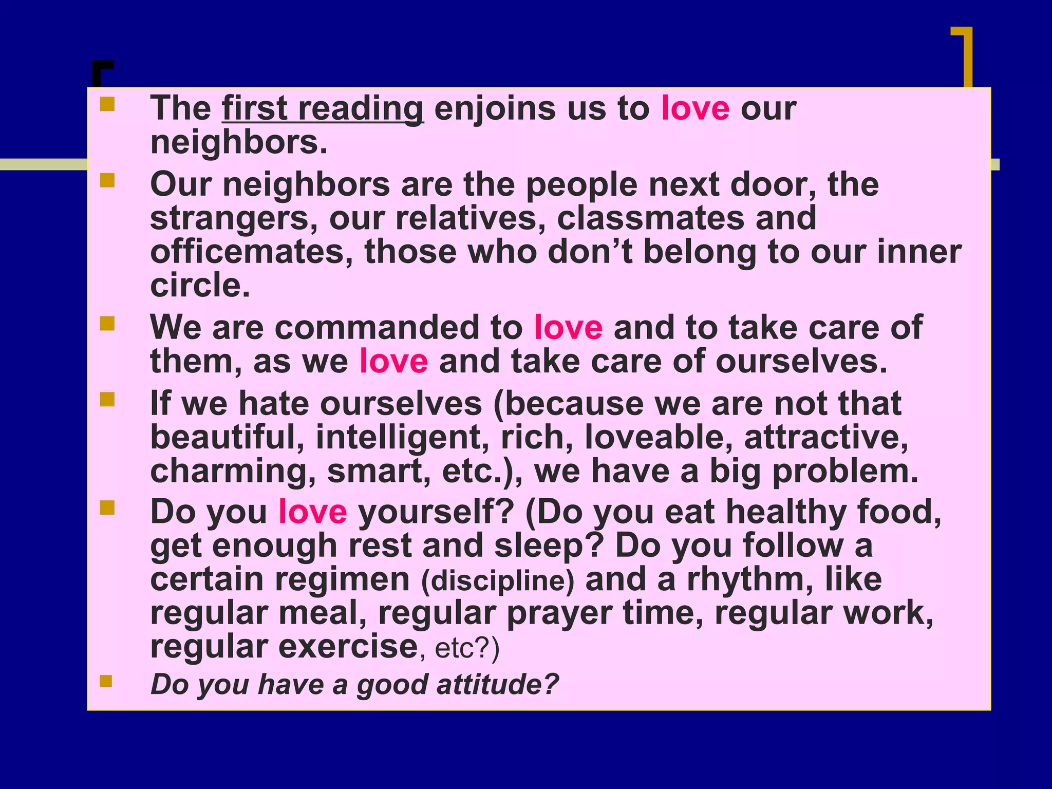 









The first reading enjoins us to love our
neighbors.
Our neighbors are the people next door, the
strangers, our relatives, classmates and
officemates, those who don’t belong to our inner
circle.
We are commanded to love and to take care of
them, as we love and take care of ourselves.
If we hate ourselves (because we are not that
beautiful, intelligent, rich, loveable, attractive,
charming, smart, etc.), we have a big problem.
Do you love yourself? (Do you eat healthy food,
get enough rest and sleep? Do you follow a
certain regimen (discipline) and a rhythm, like
regular meal, regular prayer time, regular work,
regular exercise, etc?)
Do you have a good attitude?

 