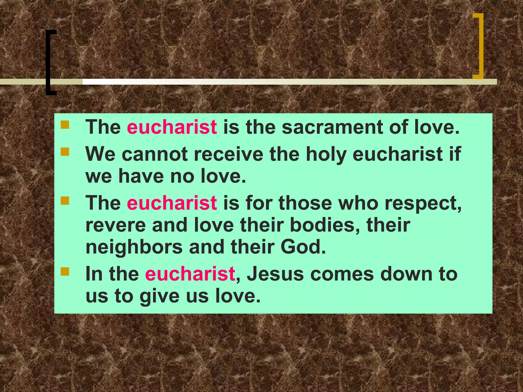 





The eucharist is the sacrament of love.
We cannot receive the holy eucharist if
we have no love.
The eucharist is for those who respect,
revere and love their bodies, their
neighbors and their God.
In the eucharist, Jesus comes down to
us to give us love.

 