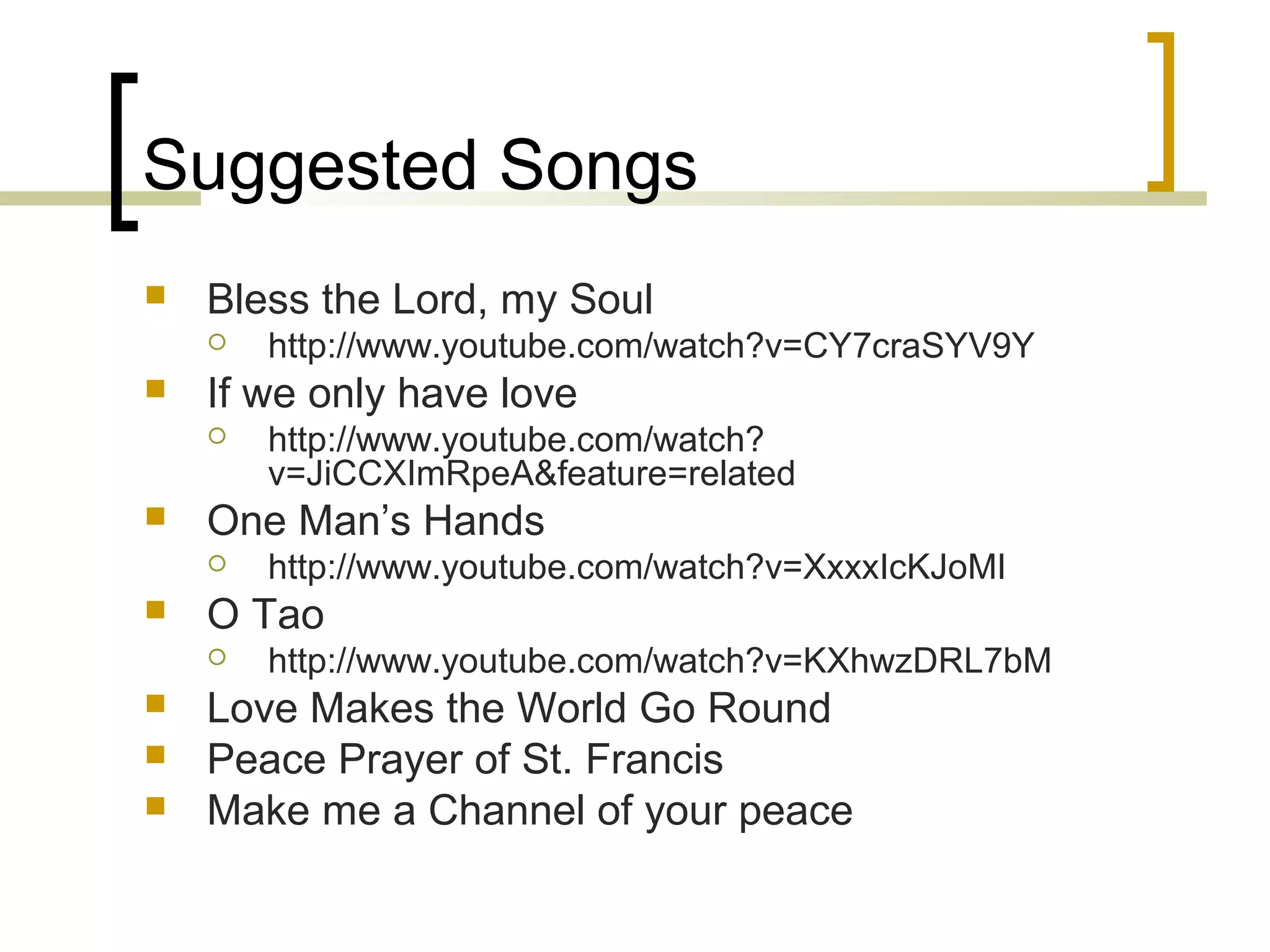 Suggested Songs


Bless the Lord, my Soul




If we only have love







http://www.youtube.com/watch?v=XxxxIcKJoMI

O Tao




http://www.youtube.com/watch?
v=JiCCXImRpeA&feature=related

One Man’s Hands




http://www.youtube.com/watch?v=CY7craSYV9Y

http://www.youtube.com/watch?v=KXhwzDRL7bM

Love Makes the World Go Round
Peace Prayer of St. Francis
Make me a Channel of your peace

 