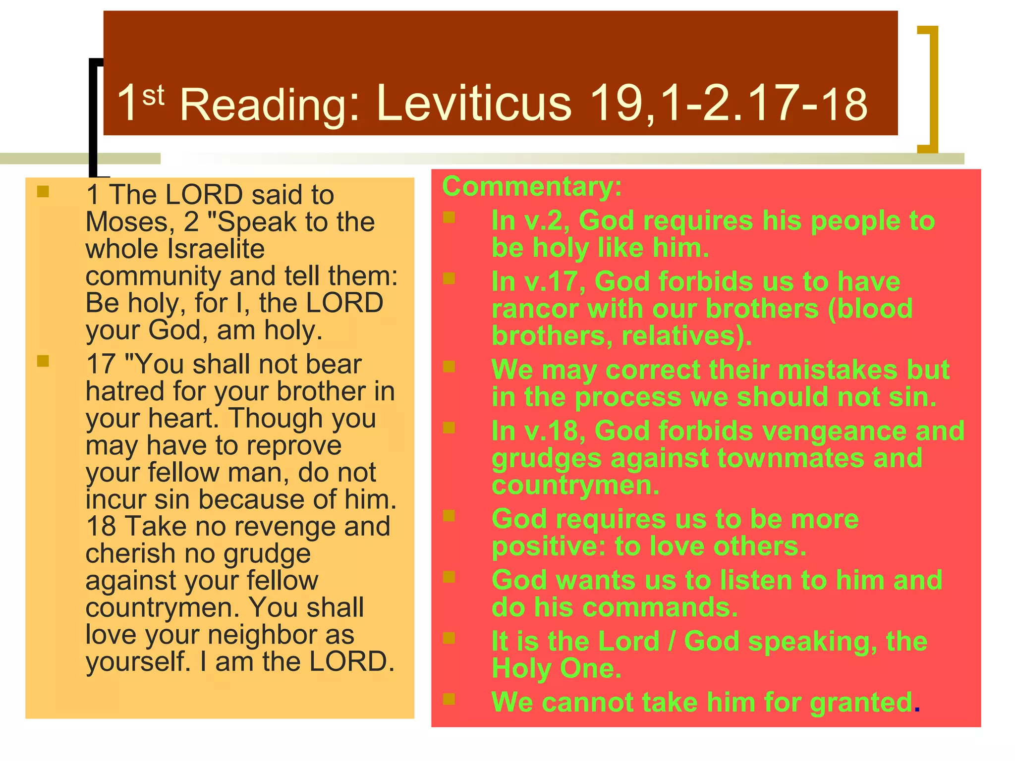 1st Reading: Leviticus 19,1-2.17-18




1 The LORD said to
Moses, 2 "Speak to the
whole Israelite
community and tell them:
Be holy, for I, the LORD
your God, am holy.
17 "You shall not bear
hatred for your brother in
your heart. Though you
may have to reprove
your fellow man, do not
incur sin because of him.
18 Take no revenge and
cherish no grudge
against your fellow
countrymen. You shall
love your neighbor as
yourself. I am the LORD.

Commentary:

In v.2, God requires his people to
be holy like him.

In v.17, God forbids us to have
rancor with our brothers (blood
brothers, relatives).

We may correct their mistakes but
in the process we should not sin.

In v.18, God forbids vengeance and
grudges against townmates and
countrymen.

God requires us to be more
positive: to love others.

God wants us to listen to him and
do his commands.

It is the Lord / God speaking, the
Holy One.

We cannot take him for granted.

 