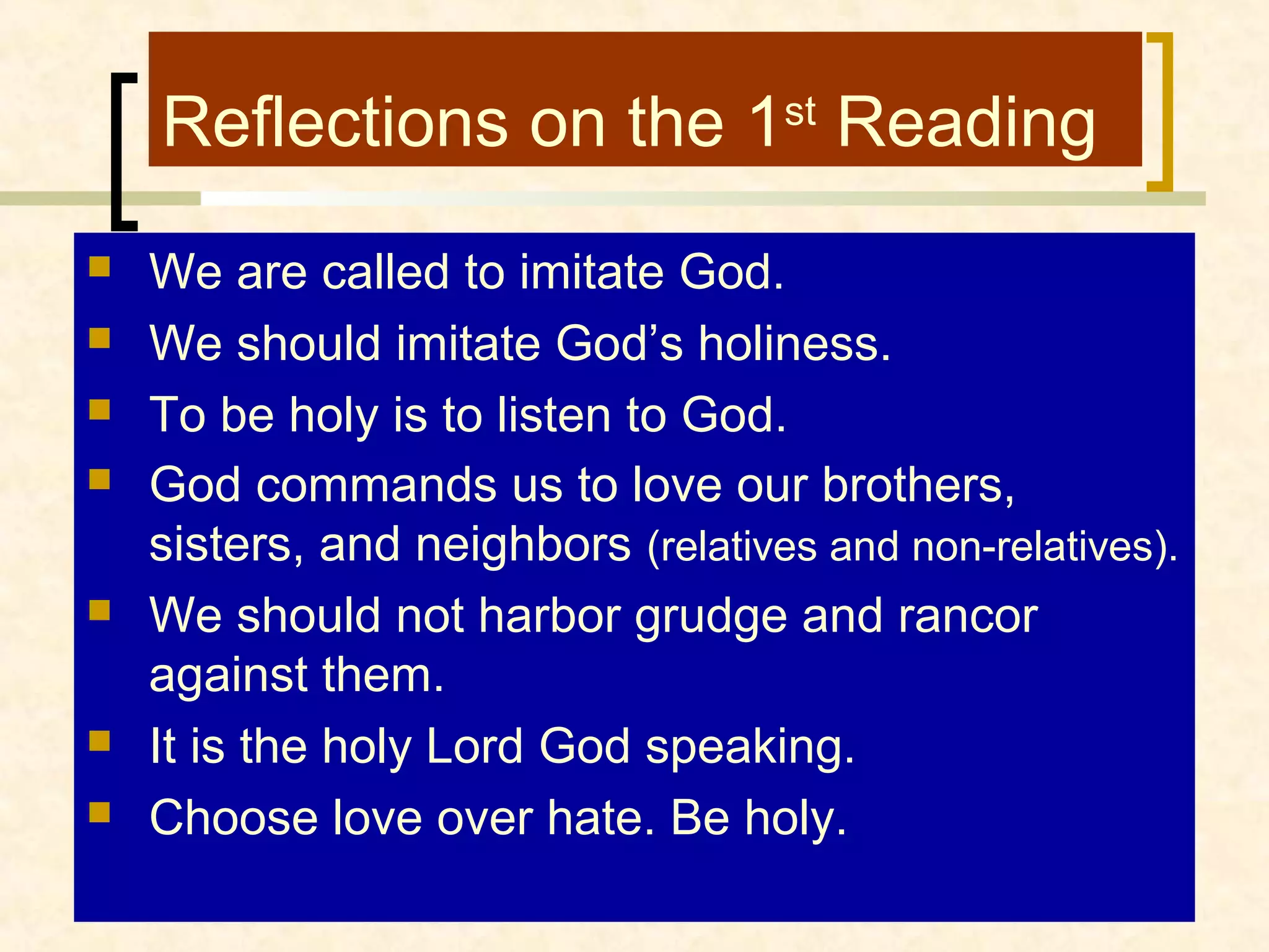 Reflections on the 1st Reading










We are called to imitate God.
We should imitate God’s holiness.
To be holy is to listen to God.
God commands us to love our brothers,
sisters, and neighbors (relatives and non-relatives).
We should not harbor grudge and rancor
against them.
It is the holy Lord God speaking.
Choose love over hate. Be holy.

 