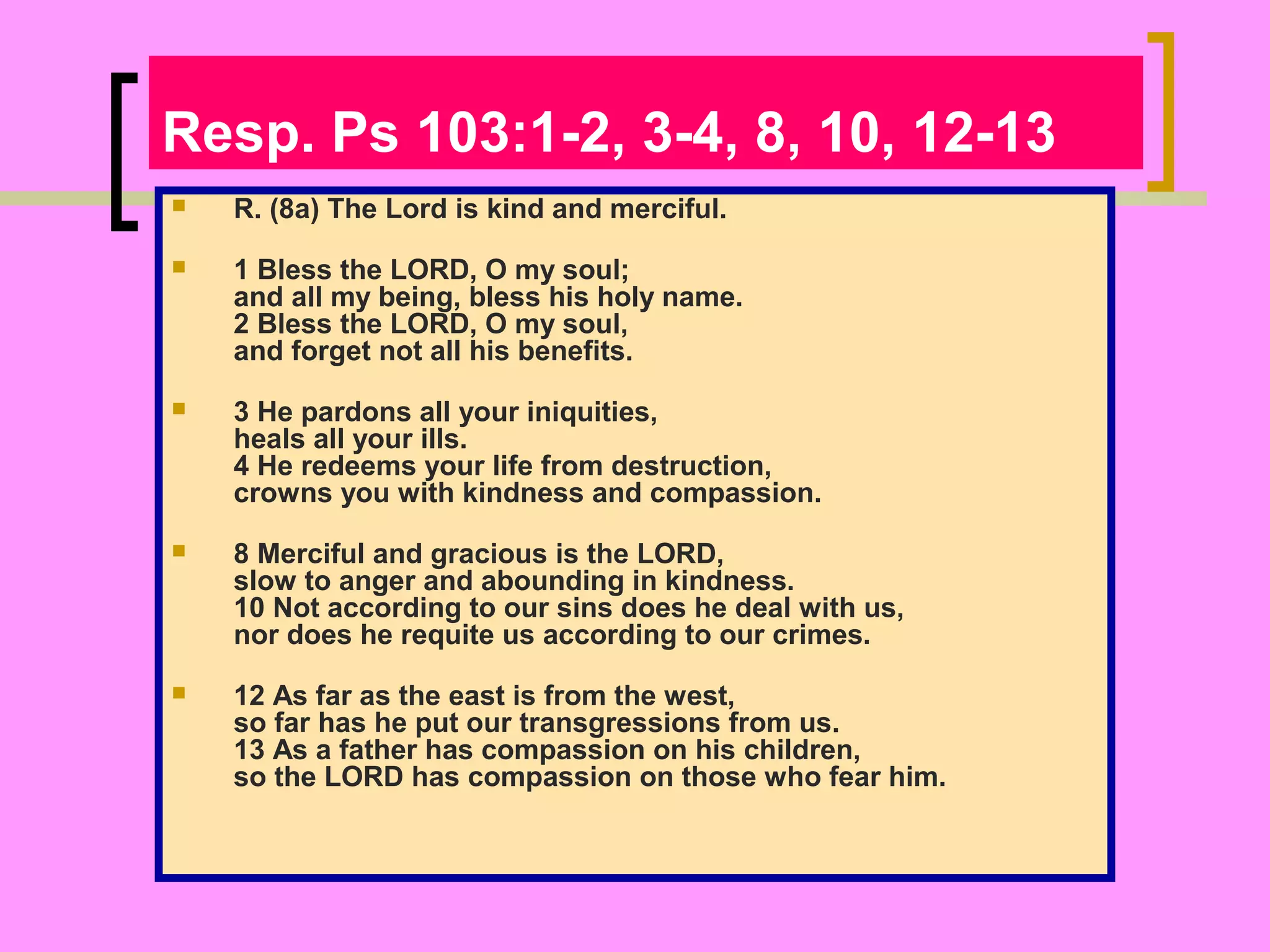 Resp. Ps 103:1-2, 3-4, 8, 10, 12-13


R. (8a) The Lord is kind and merciful.



1 Bless the LORD, O my soul;
and all my being, bless his holy name.
2 Bless the LORD, O my soul,
and forget not all his benefits.



3 He pardons all your iniquities,
heals all your ills.
4 He redeems your life from destruction,
crowns you with kindness and compassion.



8 Merciful and gracious is the LORD,
slow to anger and abounding in kindness.
10 Not according to our sins does he deal with us,
nor does he requite us according to our crimes.



12 As far as the east is from the west,
so far has he put our transgressions from us.
13 As a father has compassion on his children,
so the LORD has compassion on those who fear him.

 
