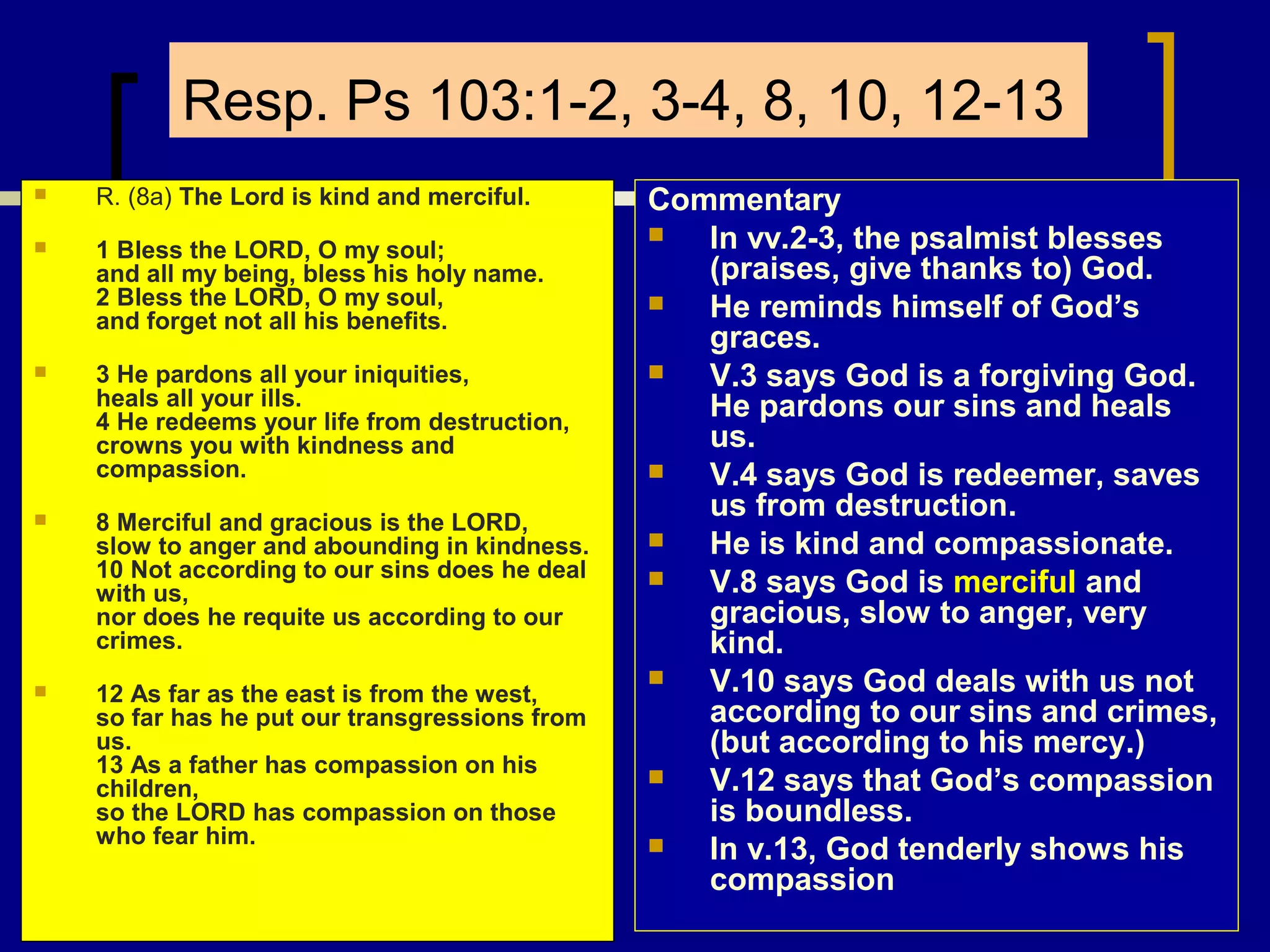 Resp. Ps 103:1-2, 3-4, 8, 10, 12-13


R. (8a) The Lord is kind and merciful.



1 Bless the LORD, O my soul;
and all my being, bless his holy name.
2 Bless the LORD, O my soul,
and forget not all his benefits.



3 He pardons all your iniquities,
heals all your ills.
4 He redeems your life from destruction,
crowns you with kindness and
compassion.



8 Merciful and gracious is the LORD,
slow to anger and abounding in kindness.
10 Not according to our sins does he deal
with us,
nor does he requite us according to our
crimes.



12 As far as the east is from the west,
so far has he put our transgressions from
us.
13 As a father has compassion on his
children,
so the LORD has compassion on those
who fear him.

Commentary

In vv.2-3, the psalmist blesses
(praises, give thanks to) God.

He reminds himself of God’s
graces.

V.3 says God is a forgiving God.
He pardons our sins and heals
us.

V.4 says God is redeemer, saves
us from destruction.

He is kind and compassionate.

V.8 says God is merciful and
gracious, slow to anger, very
kind.

V.10 says God deals with us not
according to our sins and crimes,
(but according to his mercy.)

V.12 says that God’s compassion
is boundless.

In v.13, God tenderly shows his
compassion

 