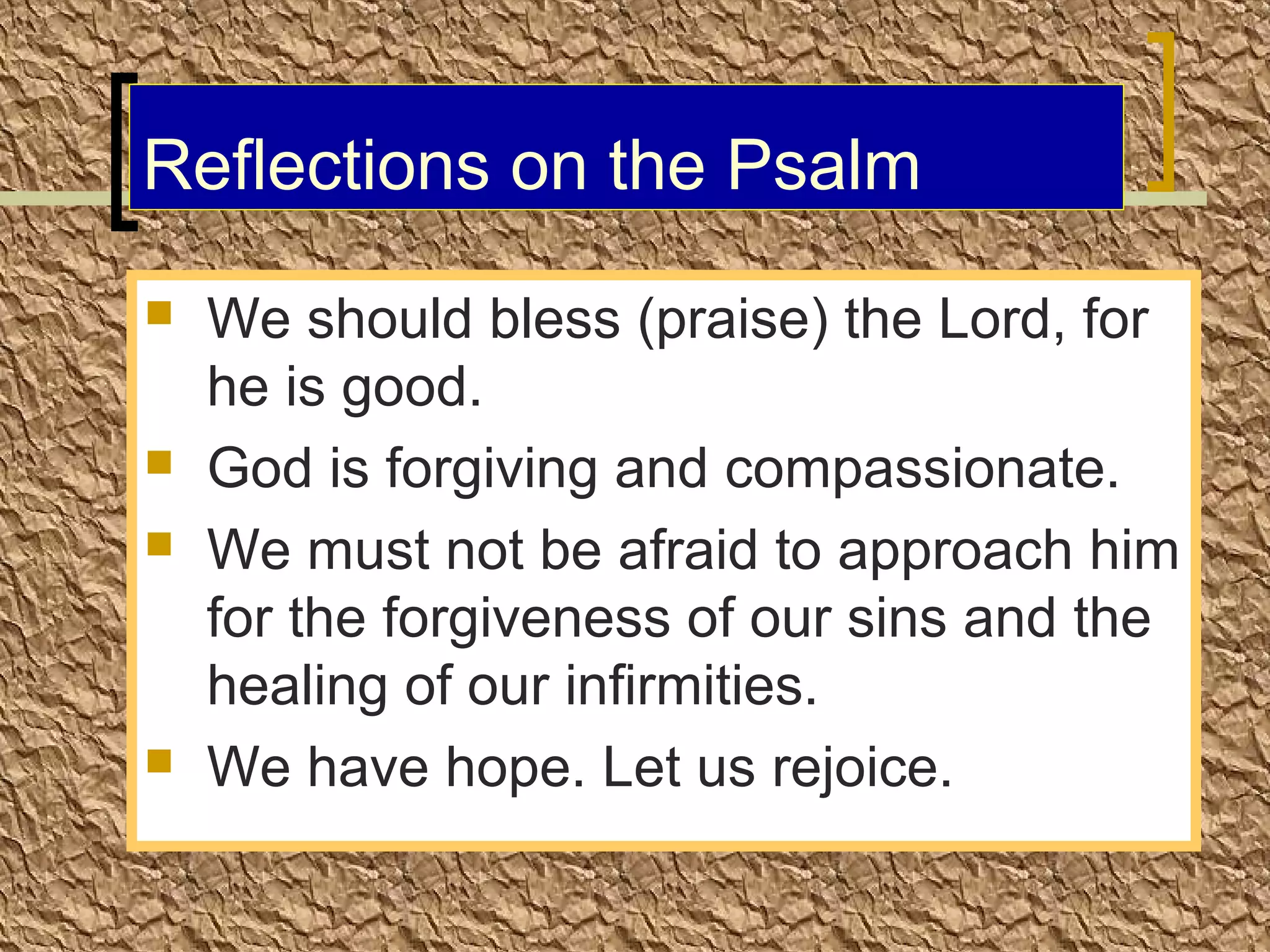 Reflections on the Psalm







We should bless (praise) the Lord, for
he is good.
God is forgiving and compassionate.
We must not be afraid to approach him
for the forgiveness of our sins and the
healing of our infirmities.
We have hope. Let us rejoice.

 