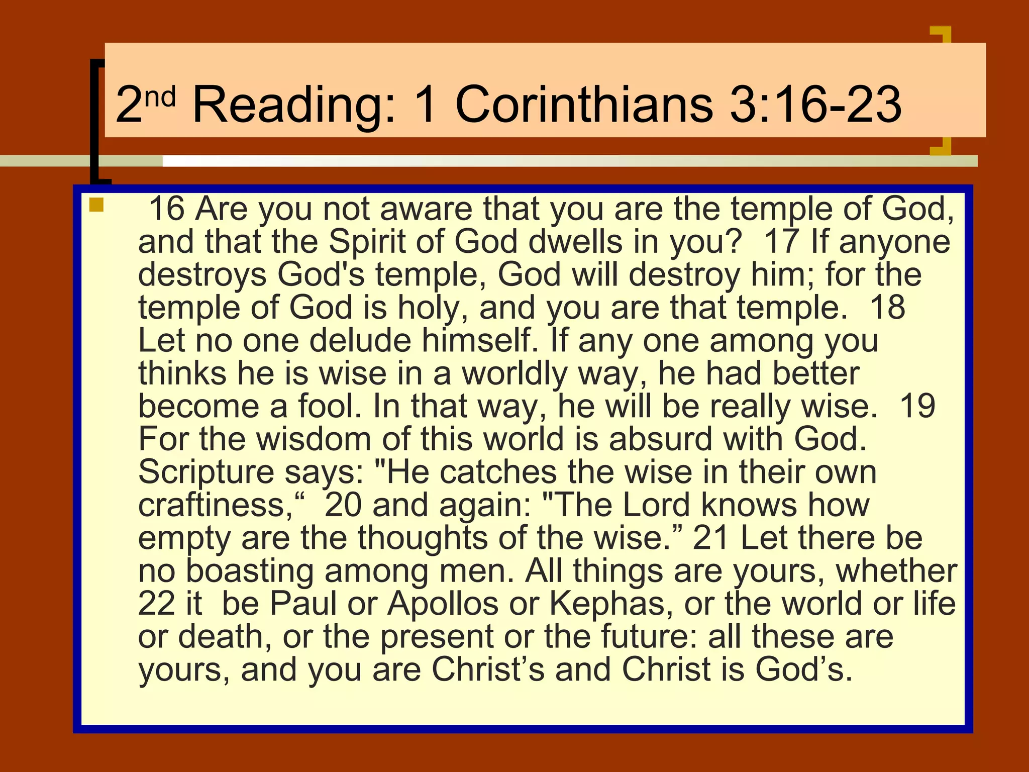 2nd Reading: 1 Corinthians 3:16-23


16 Are you not aware that you are the temple of God,
and that the Spirit of God dwells in you? 17 If anyone
destroys God's temple, God will destroy him; for the
temple of God is holy, and you are that temple. 18
Let no one delude himself. If any one among you
thinks he is wise in a worldly way, he had better
become a fool. In that way, he will be really wise. 19
For the wisdom of this world is absurd with God.
Scripture says: "He catches the wise in their own
craftiness,“ 20 and again: "The Lord knows how
empty are the thoughts of the wise.” 21 Let there be
no boasting among men. All things are yours, whether
22 it be Paul or Apollos or Kephas, or the world or life
or death, or the present or the future: all these are
yours, and you are Christ’s and Christ is God’s.

 
