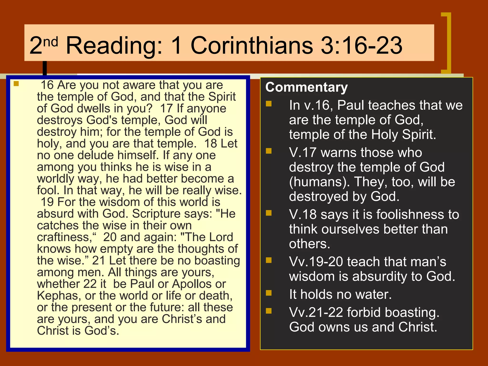 2nd Reading: 1 Corinthians 3:16-23


16 Are you not aware that you are
the temple of God, and that the Spirit
of God dwells in you? 17 If anyone
destroys God's temple, God will
destroy him; for the temple of God is
holy, and you are that temple. 18 Let
no one delude himself. If any one
among you thinks he is wise in a
worldly way, he had better become a
fool. In that way, he will be really wise.
19 For the wisdom of this world is
absurd with God. Scripture says: "He
catches the wise in their own
craftiness,“ 20 and again: "The Lord
knows how empty are the thoughts of
the wise.” 21 Let there be no boasting
among men. All things are yours,
whether 22 it be Paul or Apollos or
Kephas, or the world or life or death,
or the present or the future: all these
are yours, and you are Christ’s and
Christ is God’s.

Commentary

In v.16, Paul teaches that we
are the temple of God,
temple of the Holy Spirit.

V.17 warns those who
destroy the temple of God
(humans). They, too, will be
destroyed by God.

V.18 says it is foolishness to
think ourselves better than
others.

Vv.19-20 teach that man’s
wisdom is absurdity to God.

It holds no water.

Vv.21-22 forbid boasting.
God owns us and Christ.

 