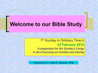 Welcome to our Bible Study
7th Sunday in Ordinary Time A
23 February 2014
In preparation for this Sunday’s Liturgy
In aid of focusing our homilies and sharing

Prepared by Fr. Cielo R. Almazan, OFM

 