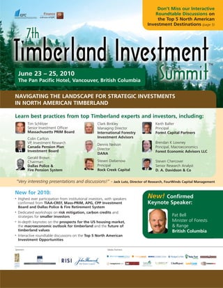 Don’t Miss our Interactive
                                                                                           Roundtable Discussions on
                                                                                            the Top 5 North American
                                                                                       Investment Destinations (page 5)




     June 23 – 25, 2010
     The Pan Pacific Hotel, Vancouver, British Columbia


NAVIGATING THE LANDSCAPE FOR STRATEGIC INVESTMENTS
IN NORTH AMERICAN TIMBERLAND

Learn best practices from top Timberland experts and investors, including:
            Tim Schlitzer                              Clark Binkley                        Keith Balter
            Senior Investment Officer                  Managing Director                    Principal
            Massachusetts PRIM Board                   International Forestry               Forest Capital Partners
            Colin Carlton                              Investment Advisors
            VP, Investment Research                                                         Brendan K Lowney
                                                       Dennis Neilson
            Canada Pension Plan                                                             Principal, Macroeconomics
                                                       Director
            Investment Board                                                                Forest Economic Advisors LLC
                                                       DANA
            Gerald Brown
            Chairman                                   Steven Diebenow                      Steven Chercover
            Dallas Police &                            Principal                            Senior Research Analyst
            Fire Pension System                        Rock Creek Capital                   D. A. Davidson & Co


    “Very interesting presentations and discussions!” -            Jack Lutz, Director of Research, FourWinds Capital Management


New for 2010:
•   Highest ever participation from institutional investors, with speakers
                                                                                       New! Confirmed
    confirmed from TIAA-CREF, Mass-PRIM, APG, CPP Investment                           Keynote Speaker:
    Board and Dallas Police & Fire Retirement System
•   Dedicated workshops on risk mitigation, carbon credits and
    strategies for smaller investors                                                                  Pat Bell
•   In-depth keynotes on the prospects for the US housing market,                                     Minister of Forests
    the macroeconomic outlook for timberland and the future of                                        & Range
    timberland values                                                                                 British Columbia
•   Interactive roundtable discussions on the Top 5 North American
    Investment Opportunities

Sponsors:                                                    Media Partners:




              www.TimberlandInvestmentSummit.com
 