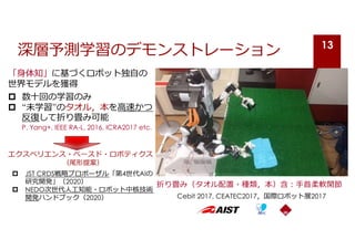 「⾝体知」に基づくロボット独⾃の
世界モデルを獲得
p 数⼗回の学習のみ
p “未学習”のタオル，本を⾼速かつ
反復して折り畳み可能
P. Yang+, IEEE RA-L, 2016, ICRA2017 etc.
エクスペリエンス・ベースド・ロボティクス
（尾形提案）
p JST CRDS戦略プロポーザル「第4世代AIの
研究開発」（2020）
p NEDO次世代⼈⼯知能・ロボット中核技術
開発ハンドブック（2020）
深層予測学習のデモンストレーション
折り畳み（タオル配置・種類，本）含︓⼿⾸柔軟関節
Cebit 2017, CEATEC2017，国際ロボット展2017
13
 