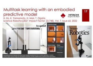 Multitask learning with an embodied
predictive model
H. Ito, K. Yamamoto, H. Mori, T. Ogata,
Science Robotics(2021 Impact Factor: 23.748), Vol. 7, Issue 65, 2022
17
 