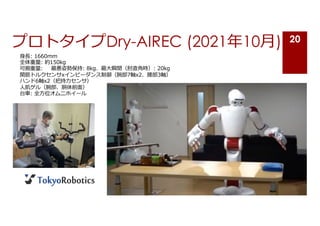 プロトタイプDry-AIREC (2021年10⽉) 20
⾝⻑: 1660mm
全体重量: 約150kg
可搬重量: 最悪姿勢保持: 8kg、最⼤瞬間（肘直⾓時）: 20kg
関節トルクセンサxインピーダンス制御（腕部7軸x2、腰部3軸）
ハンド6軸x2（把持⼒センサ）
⼈肌ゲル（腕部、胴体前⾯）
台⾞: 全⽅位オムニホイール
 