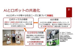 AIとロボットの共進化
AIとロボットが様々な社会ニーズに基づいて共進化
21
ロボティクスの⾰新
柔軟かつ強靭な⾝体を持つロボットが
環境とインタラクションし，知的⾏動
が⾃然に創発される
AIの⾰新
⼈のスキル変換で柔軟なロボットハード
ウェアの機能を，数少ない経験で学習でき
る”深層予測学習”で最⼤限に引き出す
社会受容性の把握
実証実験と社会受容性の
調査により必要かつ適切
な機能を選択
⼈々の共感を得る社会
メッセージの発信
N. Saito, T. Ogata,
H. Mori, S. Funabashi,
and S. Sugano,
IEEE ICRA2021,
Best Paper Award
in Cognitive
Robotics
 