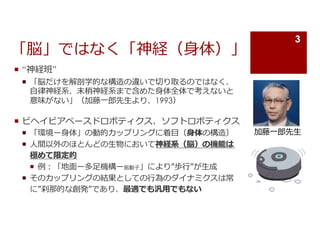 「脳」ではなく「神経（⾝体）」
¡ “神経班”
¡ 「脳だけを解剖学的な構造の違いで切り取るのではなく、
⾃律神経系、末梢神経系まで含めた⾝体全体で考えないと
意味がない」（加藤⼀郎先⽣より、1993）
¡ ビヘイビアベースドロボティクス、ソフトロボティクス
¡ 「環境ー⾝体」の動的カップリングに着⽬（⾝体の構造）
¡ ⼈間以外のほとんどの⽣物において神経系（脳）の機能は
極めて限定的
¡ 例︓「地⾯ー多⾜機構ー振動⼦」により”歩⾏”が⽣成
¡ そのカップリングの結果としての⾏為のダイナミクスは常
に”刹那的な創発”であり、最適でも汎⽤でもない
加藤⼀郎先⽣
3
 