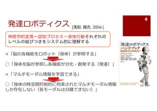 発達ロボティクス
×「脳の各機能をロボット（⾝体）が参照する」
◯「⾝体を脳が参照し各機能が分化・創発する（発達）」
×「マルチモーダル情報を学習できる」
◯「⾝体の時空間的制約に拘束されたマルチモーダル情報
しか存在しない（各モーダルは分離できない）」
神経学的変異ー認知プロセスー身体行動それぞれの
レベルの結びつきをシステム的に理解する
4
[浅⽥, 國吉, 2006-]
 