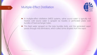 Multiple-Effect Distillation
 In multiple-effect distillation (MED) systems, saline source water is typically not
heated; cold source water is sprayed via nozzles or perforated plates over
bundles of heat exchanger tubes.
 This feed water sprayed on the tube bundles boils, and the generated vapor
passes through mist eliminators, which collect brine droplets from the vapor.
3/26/2017Chemist/Ahmed Hasham
12
 