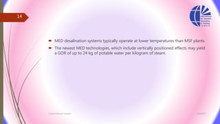  MED desalination systems typically operate at lower temperatures than MSF plants
 The newest MED technologies, which include vertically positioned effects may yield
a GOR of up to 24 kg of potable water per kilogram of steam.
3/26/2017Chemist/Ahmed Hasham
14
 