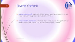Reverse Osmosis
 Reverse osmosis (RO) is a process where source water contaminants is forced
under pressure through a semipermeable membrane.
 semipermeable membrane : selectively allows water to pass through it at much
higher rate than the transfer rate of any contaminants in the water.
3/26/2017Chemist/Ahmed Hasham
20
 