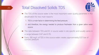 Total Dissolved Solids TDS
 The TDS of the source water is the most important water quality parameter in RO
desalination for two main reasons:
1. TDS is a main factor in determining the feed pressure.
2. and therefore, the energy needed to produce freshwater from a given saline water
source.
 The ratio between TDS and EC in source water is site specific and usually varies in
a range between 0.67 and 0.70.
 Every 100 mg/L of TDS in the source water creates approximately 0.07 bar of
osmotic pressure
3/26/2017Chemist/Ahmed Hasham
26
 