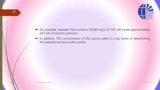  For example, seawater that contains 35,000 mg/L of TDS will create approximately
24.5 bar of osmotic pressure.
 In addition, TDS concentration of the source water is a key factor in determining
the expected product water quality
3/26/2017Chemist/Ahmed Hasham
27
 
