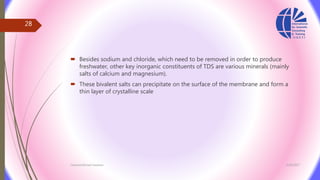  Besides sodium and chloride, which need to be removed in order to produce
freshwater, other key inorganic constituents of TDS are various minerals (mainly
salts of calcium and magnesium).
 These bivalent salts can precipitate on the surface of the membrane and form a
thin layer of crystalline scale
3/26/2017Chemist/Ahmed Hasham
28
 