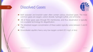 Dissolved Gases
 Both seawater and brackish water often contain various dissolved gases. The most
common gases are oxygen, carbon dioxide, hydrogen sulfide, and ammonia.
 All of these gases pass through RO membranes, and thus desalination is typically
not a suitable technology for degasification.
 The dissolved oxygen concentration of these waters typically varies between 5 and 8
mg/L.
 Groundwater aquifers have a very low oxygen content (0.5 mg/L or less)
3/26/2017Chemist/Ahmed Hasham
29
 