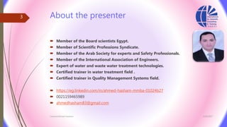 About the presenter
 Member of the Board scientists Egypt.
 Member of Scientific Professions Syndicate.
 Member of the Arab Society for experts and Safety Professionals.
 Member of the International Association of Engineers.
 Expert of water and waste water treatment technologies.
 Certified trainer in water treatment field .
 Certified trainer in Quality Management Systems field.
 https://eg.linkedin.com/in/ahmed-hasham-mmba-01024b27
 0021159465989
 ahmedhasham83@gmail.com
3/26/2017Chemist/Ahmed Hasham
3
 