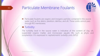 Particulate Membrane Foulants
 Particulate foulants are organic and inorganic particles contained in the source
water, such as fine debris, plankton, detritus, and silt. These solids cannot pass
through RO membranes.
 Turbidity:
The turbidity level in the source water is indicative of the content of clay, silt,
suspended organic matter, and microscopic aquatic life, such as phyto and
zooplankton. It is expressed in nephelometric turbidity units (NTU).
3/26/2017Chemist/Ahmed Hasham
30
 