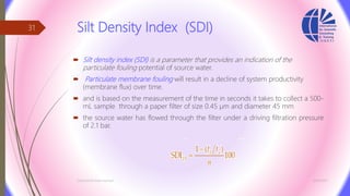 Silt Density Index (SDI)
 Silt density index (SDI) is a parameter that provides an indication of the
particulate fouling potential of source water.
 Particulate membrane fouling will result in a decline of system productivity
(membrane flux) over time.
 and is based on the measurement of the time in seconds it takes to collect a 500-
mL sample through a paper filter of size 0.45 µm and diameter 45 mm
 the source water has flowed through the filter under a driving filtration pressure
of 2.1 bar.
3/26/2017Chemist/Ahmed Hasham
31
 