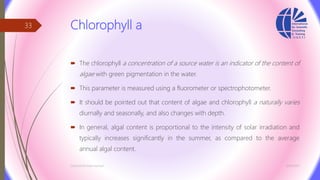Chlorophyll a
 The chlorophyll a concentration of a source water is an indicator of the content of
algae with green pigmentation in the water.
 This parameter is measured using a fluorometer or spectrophotometer.
 It should be pointed out that content of algae and chlorophyll a naturally varies
diurnally and seasonally, and also changes with depth.
 In general, algal content is proportional to the intensity of solar irradiation and
typically increases significantly in the summer, as compared to the average
annual algal content.
3/26/2017Chemist/Ahmed Hasham
33
 