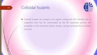 Colloidal foulants
 Colloidal foulants are inorganic and organic compounds that naturally exist in
suspension and may be concentrated by the RO separation process and
precipitate on the membrane surface, thereby causing membrane flux to decline
over time.
3/26/2017Chemist/Ahmed Hasham
34
 