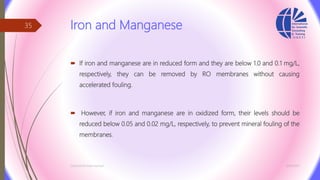 Iron and Manganese
 If iron and manganese are in reduced form and they are below 1.0 and 0.1 mg/L,
respectively, they can be removed by RO membranes without causing
accelerated fouling.
 However, if iron and manganese are in oxidized form, their levels should be
reduced below 0.05 and 0.02 mg/L, respectively, to prevent mineral fouling of the
membranes.
3/26/2017Chemist/Ahmed Hasham
35
 