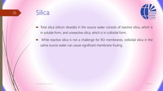 Silica
 Total silica (silicon dioxide) in the source water consists of reactive silica, which is
in soluble form, and unreactive silica, which is in colloidal form.
 While reactive silica is not a challenge for RO membranes, colloidal silica in the
saline source water can cause significant membrane fouling.
3/26/2017Chemist/Ahmed Hasham
36
 