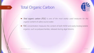 Total Organic Carbon
 Total organic carbon (TOC) is one of the most widely used measures for the
organic content of saline source water.
 TOC concentration measures the content of both NOM and easily biodegradable
organics, such as polysaccharides, released during algal blooms.
3/26/2017Chemist/Ahmed Hasham
39
 