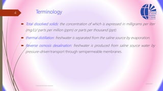 Terminology
 Total dissolved solids: the concentration of which is expressed in milligrams per liter
(mg/L)/ parts per million (ppm) or parts per thousand (ppt).
 thermal distillation: freshwater is separated from the saline source by evaporation.
 Reverse osmosis desalination: freshwater is produced from saline source water by
pressure-driven transport through semipermeable membranes.
3/26/2017
Chemist/Ahmed Hasham
4
 