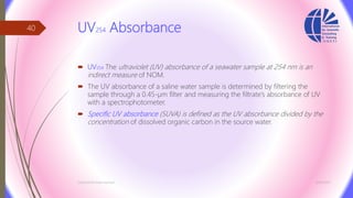 UV254 Absorbance
 UV254 The ultraviolet (UV) absorbance of a seawater sample at 254 nm is an
indirect measure of NOM.
 The UV absorbance of a saline water sample is determined by filtering the
sample through a 0.45-µm filter and measuring the filtrate’s absorbance of UV
with a spectrophotometer.
 Specific UV absorbance (SUVA) is defined as the UV absorbance divided by the
concentration of dissolved organic carbon in the source water.
3/26/2017Chemist/Ahmed Hasham
40
 