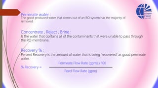 Permeate water :
The good produced water that comes out of an RO system has the majority of
removed
Concentrate , Reject , Brine :
Is the water that contains all of the contaminants that were unable to pass through
the RO membrane.
Recovery % :
Percent Recovery is the amount of water that is being ‘recovered’ as good permeate
water.
Permeate Flow Rate (gpm) x 100
% Recovery =
Feed Flow Rate (gpm)
 