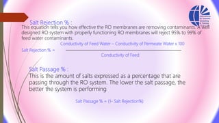 Salt Rejection % :
This equation tells you how effective the RO membranes are removing contaminants. A well
designed RO system with properly functioning RO membranes will reject 95% to 99% of
feed water contaminants.
Conductivity of Feed Water – Conductivity of Permeate Water x 100
Salt Rejection % =
Conductivity of Feed
Salt Passage % :
This is the amount of salts expressed as a percentage that are
passing through the RO system. The lower the salt passage, the
better the system is performing
Salt Passage % = (1‐ Salt Rejection%)
 