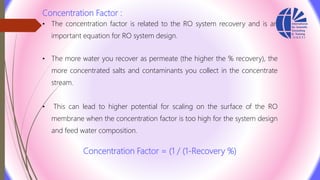 Concentration Factor :
• The concentration factor is related to the RO system recovery and is an
important equation for RO system design.
• The more water you recover as permeate (the higher the % recovery), the
more concentrated salts and contaminants you collect in the concentrate
stream.
• This can lead to higher potential for scaling on the surface of the RO
membrane when the concentration factor is too high for the system design
and feed water composition.
Concentration Factor = (1 / (1‐Recovery %)
 