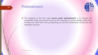 Pretreatment
 The purpose of the first step source water pretreatment is to remove the
suspended solids and prevent some of the naturally occurring soluble solids from
turning into solid form and precipitating on the RO membranes during the salt
separation process.
3/26/2017Chemist/Ahmed Hasham
55
 