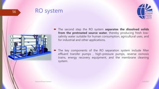 RO system
 The second step the RO system separates the dissolved solids
from the pretreated source water, thereby producing fresh low-
salinity water suitable for human consumption, agricultural uses, and
for industrial and other applications.
 The key components of the RO separation system include filter
effluent transfer pumps , high-pressure pumps, reverse osmosis
trains, energy recovery equipment, and the membrane cleaning
system.
3/26/2017Chemist/Ahmed Hasham
56
 