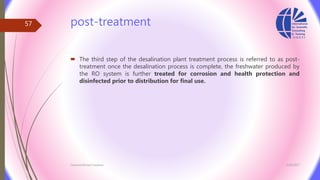 post-treatment
 The third step of the desalination plant treatment process is referred to as post-
treatment once the desalination process is complete, the freshwater produced by
the RO system is further treated for corrosion and health protection and
disinfected prior to distribution for final use.
3/26/2017Chemist/Ahmed Hasham
57
 