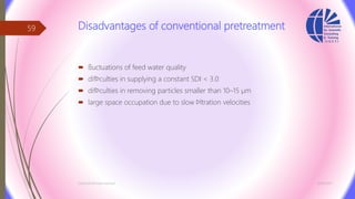 Disadvantages of conventional pretreatment
 ﬂuctuations of feed water quality
 difﬁculties in supplying a constant SDI < 3.0
 difﬁculties in removing particles smaller than 10–15 µm
 large space occupation due to slow ﬁltration velocities
3/26/2017Chemist/Ahmed Hasham
59
 