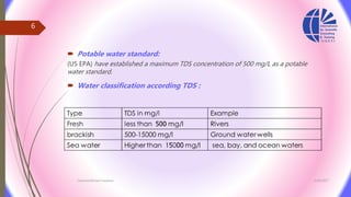  Potable water standard:
(US EPA) have established a maximum TDS concentration of 500 mg/L as a potable
water standard.
 Water classification according TDS :
3/26/2017Chemist/Ahmed Hasham
6
 