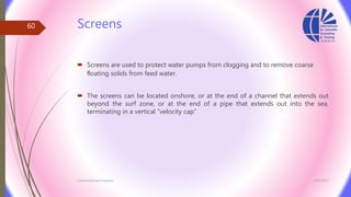 Screens
 Screens are used to protect water pumps from clogging and to remove coarse
ﬂoating solids from feed water.
 The screens can be located onshore, or at the end of a channel that extends out
beyond the surf zone, or at the end of a pipe that extends out into the sea,
terminating in a vertical “velocity cap”
3/26/2017Chemist/Ahmed Hasham
60
 