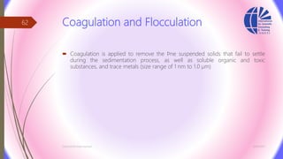 Coagulation and Flocculation
 Coagulation is applied to remove the ﬁne suspended solids that fail to settle
during the sedimentation process, as well as soluble organic and toxic
substances, and trace metals (size range of 1 nm to 1.0 µm)
3/26/2017Chemist/Ahmed Hasham
62
 