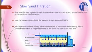 Slow Sand Filtration
 Slow sand ﬁltration includes biological activity in addition to physical and chemical mechanisms
to remove impurities from water.
 It can be successfully applied if the water turbidity is less than 50 NTU.
 Basic operation involves passing water through a bed of ﬁne sand at a low velocity, which
causes the retention of suspended matter in the upper 0.5–2 cm of the ﬁlter bed.
3/26/2017
Chemist/Ahmed Hasham
63
 