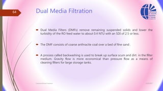 Dual Media Filtration
 Dual Media Filters (DMFs) remove remaining suspended solids and lower the
turbidity of the RO feed water to about 0.4 NTU with an SDI of 2.5 or less.
 The DMF consists of coarse anthracite coal over a bed of ﬁne sand .
 A process called backwashing is used to break up surface scum and dirt in the ﬁlter
medium. Gravity ﬂow is more economical than pressure ﬂow as a means of
cleaning ﬁlters for large storage tanks.
3/26/2017Chemist/Ahmed Hasham
64
 